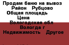 Продам баню,на вывоз › Район ­ Рубцово › Общая площадь ­ 12 › Цена ­ 30 000 - Вологодская обл., Вологда г. Недвижимость » Другое   